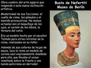 Obra cumbre del arte egipcio queObra cumbre del arte egipcio que
responde a esta nueva inclinaciónresponde a esta nueva inclinación
artística.artística.
Modernidad de sus facciones: elModernidad de sus facciones: el
cuello de cisne, los pómulos y elcuello de cisne, los pómulos y el
mentón provocativos. No menosmentón provocativos. No menos
actuales son el maquillaje de losactuales son el maquillaje de los
ojos, el carmín de los labios, laojos, el carmín de los labios, la
tersura del cutis.tersura del cutis.
Era un modelo hecho por el escultorEra un modelo hecho por el escultor
Tutmés para otros retratos de laTutmés para otros retratos de la
reina, realizados en su taller.reina, realizados en su taller.
Además de sus collares de hojas deAdemás de sus collares de hojas de
sauce, luce la reina un modelo desauce, luce la reina un modelo de
corona azul expresamente diseñadocorona azul expresamente diseñado
para ella, que llevaba el ureuspara ella, que llevaba el ureus
resaltado sobre la frente y unaresaltado sobre la frente y una
banda polícroma en derredor.banda polícroma en derredor.
Busto de NefertitiBusto de Nefertiti
Museo de BerlínMuseo de Berlín
 