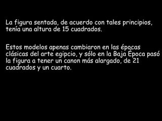 La figura sentada, de acuerdo con tales principios,
tenía una altura de 15 cuadrados.
Estos modelos apenas cambiaron en las épocas
clásicas del arte egipcio, y sólo en la Baja Época pasó
la figura a tener un canon más alargado, de 21
cuadrados y un cuarto.
 