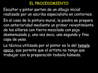 EL PROCEDIMIENTO
Escultor y pintor parten de un dibujo inicial
realizado por un escriba especialista en contornos.
En el caso de la pintura mural, la piedra se prepara
con anterioridad mediante un primer revestimiento
de los sillares con tierra mezclada con paja
desmenuzada y, una vez seco, una segunda y fina
capa de yeso.
La técnica utilizada por el pintor es la del temple
opaco, que permite que el artista no tenga que
trabajar con la preparación todavía húmeda.
 