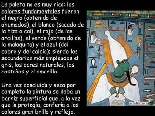 La paleta no es muy rica: losLa paleta no es muy rica: los
colores fundamentalescolores fundamentales fueronfueron
el negro (obtenido deel negro (obtenido de
ahumados), el blanco (sacado deahumados), el blanco (sacado de
la tiza o cal), el rojo (de lasla tiza o cal), el rojo (de las
arcillas), el verde (obtenido dearcillas), el verde (obtenido de
la malaquita) y el azul (della malaquita) y el azul (del
cobre y del calcio); siendo loscobre y del calcio); siendo los
secundarios más empleados elsecundarios más empleados el
gris, los ocres naturales, losgris, los ocres naturales, los
castaños y el amarillo.castaños y el amarillo.
Una vez concluida y seca porUna vez concluida y seca por
completo la pintura se daba uncompleto la pintura se daba un
barniz superficial que, a la vezbarniz superficial que, a la vez
que la protegía, confería a losque la protegía, confería a los
colores gran brillo y reflejo.colores gran brillo y reflejo.
 