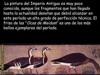 La pintura del Imperio Antiguo es muy poco
conocida, aunque los fragmentos que han llegado
hasta la actualidad denotan que debió alcanzar en
este período un alto grado de perfección técnica. El
friso de las "Ocas de Meidum" es uno de los más
bellos ejemplares del período.
 