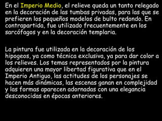 En el Imperio Medio, el relieve queda un tanto relegado
en la decoración de las tumbas privadas, para las que se
prefieren los pequeños modelos de bulto redondo. En
contrapartida, fue utilizado frecuentemente en los
sarcófagos y en la decoración templaria.
La pintura fue utilizada en la decoración de los
hipogeos, ya como técnica exclusiva, ya para dar color a
los relieves. Los temas representados por la pintura
adquieren una mayor libertad figurativa que en el
Imperio Antiguo, las actitudes de los personajes se
hacen más dinámicas, las escenas ganan en complejidad
y las formas aparecen adornadas con una elegancia
desconocidas en épocas anteriores.
 