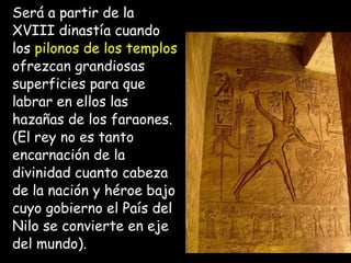 Será a partir de la
XVIII dinastía cuando
los pilonos de los templos
ofrezcan grandiosas
superficies para que
labrar en ellos las
hazañas de los faraones.
(El rey no es tanto
encarnación de la
divinidad cuanto cabeza
de la nación y héroe bajo
cuyo gobierno el País del
Nilo se convierte en eje
del mundo).
 