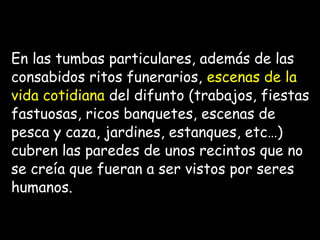 En las tumbas particulares, además de las
consabidos ritos funerarios, escenas de la
vida cotidiana del difunto (trabajos, fiestas
fastuosas, ricos banquetes, escenas de
pesca y caza, jardines, estanques, etc…)
cubren las paredes de unos recintos que no
se creía que fueran a ser vistos por seres
humanos.
 