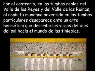 Por el contrario, en las tumbas reales del
Valle de los Reyes y del Valle de las Reinas,
el espíritu mundano advertido en las tumbas
particulares desaparece ante un arte
hermético que describe los viajes del dios
del sol hacia el mundo de las tinieblas.
 