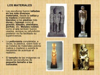 LOS MATERIALES Las esculturas fueron  talladas en los más diversos materiales , desde la  caliza y la madera  (materiales  blandos ) a las  piedras  más  duras  y  lujosas  como el  granito, basalto, obsidiana, pórfido , etc.  Metales nobles  como el  oro  también fueron usados, aunque su refundición posterior no ha facilitado su supervivencia. La  policromía  completaba, a veces, la plástica, sobre todo si se trataba de materiales pobres (caliza o madera) o existía la necesidad de acentuar el realismo. El  tamaño  de las imágenes va desde las esculturas de  pequeño tamaño a las colosales . 