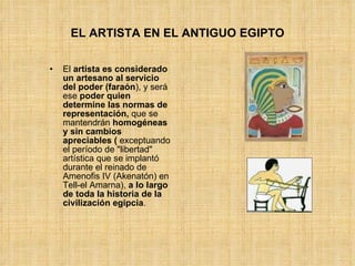 EL ARTISTA EN EL ANTIGUO EGIPTO El  artista es considerado un artesano   al servicio del poder (faraón ), y será ese  poder quien determine las normas de representación,  que se mantendrán  homogéneas y sin cambios apreciables (  exceptuando el período de "libertad" artística que se implantó durante el reinado de Amenofis IV (Akenatón) en Tell-el Amarna),  a lo largo de toda la historia de la civilización egipcia .  