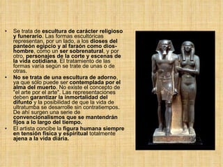 Se trata de  escultura de carácter religioso y funerario . Las formas escultóricas representan, por un lado, a los  dioses del panteón egipcio y al faraón como dios-hombre , como un  ser sobrenatural , y por otro,  personajes de la corte y escenas de la vida cotidiana . El tratamiento de las formas varía según se trate de unas o de otras.  No se trata de una escultura de adorno , ya que sólo puede ser  contemplada por el alma del muerto .  No existe el concepto de "el arte por el arte". Las representaciones deben  garantizar la inmortalidad del difunto  y la posibilidad de que la vida de ultratumba se desarrolle sin contratiempos. De ahí surgen una serie de  convencionalismos que se mantendrán fijos a lo largo del tiempo. El artista concibe la  figura humana siempre en tensión física y espiritual  totalmente  ajena a la vida diaria. 