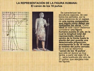LA REPRESENTACIÓN DE LA FIGURA HUMANA: El canon de los 18 puños   Se caracterizan las esculturas egipcias, de casi todos los periodos, por la clara presencia de un  canon , de  una norma compositiva que regula cómo deben ser realizadas las obras . Como  ideal  de este canon debemos considerar  una figura humana puesta en pie, en la cual la longitud total del representado (desde el centro de la frente hasta la planta del pie) guarde una determinada proporción, exactamente la de 18 veces la medida del puño cerrado . Es lo que se denomina " canon de los 18 puños “, que sólo en época ya muy tardía, a partir del siglo VII a. C., sería sustituido por otro de 21 puños, que alargaba más las figuras. 