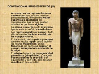 Arcaísmo en las representaciones anatómicas , que aunque resultan proporcionadas, ofrecen una  visión superficial e idealizada  del representado. Las formas acaban resultando, por tanto,  rígidas .  La  pierna izquierda  suele  avanzarse  ligeramente en señal de  movimiento .  Los  brazos pegados al cuerpo . Todo ello refuerza el  carácter cerrado de las composiciones . El tratamiento de los  paños y ropajes  también resulta  rígido , sobre todo en las figuras  masculinas ; en las  femeninas  los paños  se adaptan al cuerpo, subrayando la anatomía de la mujer . El  retrato  destaca por su  regularidad geométrica (simplicidad)  y la aguda  observación de lo esencial . Son equilibrados y con vida, pero resultan  remotos  en su eternidad.  CONVENCIONALISMOS ESTÉTICOS (III) 