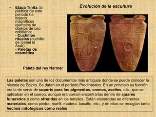 Evolución de la escultura Etapa Tinita : la plástica de este periodo ha dejado magníficos ejemplos de objetos de uso cotidiano: -  Cuchillos rituales  (cuchillo de Gebel el Arak) -  Paletas de cosmética Las paletas  son uno de los documentos más antiguos donde se puede conocer la historia de Egipto. Se datan en el período Predinástico. En un principio su función era la de servir de  soporte para los pigmentos, cremas, aceites , etc., que se aplicaban en el cuerpo, aunque era común encontrarlas dentro de  ajuares funerarios  o como  ofrendas  en los templos. Están elaboradas en diferentes  materiales , como piedra, marfil, madera, basalto, etc., y en ellas se recogían tanto  hechos mitológicos como reales Paleta del rey Narmer 
