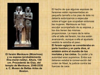 El faraón Menkaure (Micerinos) y su esposa (probablemente Kha-merer-nebty). Altura, 139 cm. Procedente de Giza, del templo de Menkaure. 2548-2530 a. C. Museo de Bellas Artes de Boston. El hecho de que algunas esposas de faraones estén representadas en pequeño tamaño a los pies de éste no debería autorizarnos a especular sobre el lugar que ocupaban entonces las mujeres. Menkaure se hizo esculpir acompañado de su esposa, y los dos tienen las mismas proporciones. La mano de la reina ciñe el talle del faraón; los dos están avanzando, aunque a ella el ajustado vestido le estorba el paso.  El faraón egipcio se consideraba en parte hombre y en parte dios, el eslabón entre el mundo de los mortales y los cielos . Su poder y la autoridad eran supremos. Entre sus deberes estaba la conservación del orden de Maat, la justicia contra las fuerzas de caos 