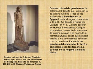 Estatua colosal de Tolomeo Filadelfo. Granito rojo. Altura, 266 cm. Procedente de Heliópolis. Reinado de Tolomeo II, 285-246 a. C. Museos Vaticanos. Roma.  Estatua colosal de granito rosa  de Tolomeo II Filadelfo que, junto con la de la reina Arsínoe II (dos de los artífices de la  helenización de Egipto  durante el segundo cuarto del s. III a. C.) fue llevada a Roma por Calígula (37-41 d. C.) para decorar los Huertos Salustienses. Calígula hizo realizar una copia de la estatua de la reina Arsínoe II en honor de su hermana Drusila, con la que se había casado y a la que deseaba ensalzar como a una diosa.  La manía de grandeza del emperador lo llevó a compararse con los faraones, a quienes no se negaba la calidad divina.  