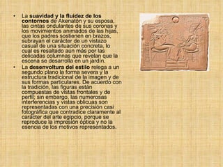 La  suavidad y la fluidez de los contornos  de Akenatón y su esposa, las cintas ondulantes de sus coronas y los movimientos animados de las hijas, que los padres sostienen en brazos, subrayan el carácter de un vistazo casual de una situación concreta, lo cual es resaltado aún más por las delicadas columnas que revelan que la escena se desarrolla en un jardín.  La  desenvoltura del estilo  relega a un segundo plano la forma severa y la estructura tradicional de la imagen y de sus formas particulares. De acuerdo con la tradición, las figuras están compuestas de vistas frontales y de perfil; sin embargo, las numerosas interferencias y vistas oblicuas son representadas con una precisión casi fotográfica que contradice claramente al carácter del arte egipcio, porque se reproduce la impresión óptica y no la esencia de los motivos representados. 