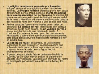 La  religión monoteísta impuesta por Akenatón  influyen en que el arte egipcio tome un rumbo bien definido.  La imagen humana  preferida por el rey, quizá determinada por su propio aspecto,  marca las pautas para la representación del ser humano  de manera tal que a menudo es casi imposible distinguir su rostro del de la reina o identificar de manera inequívoca la cabeza del retrato de reina con Nefertiti o una de sus seis hijas.  Ambas cabezas fueron encontradas en un taller de escultura.  La cabeza del rey,  identificada con certeza gracias al borde de la corona, es  un vaciado en yeso  que el escultor hizo de una cabeza de arcilla. A continuación, este vaciado en yeso fue parcialmente retrabajado y sobre él se aplicaron algunas pinceladas; esta pieza debía servir de modelo para retratos del rey en piedra dura.  La cabeza de mujer , en cambio, es un elemento inacabado de una estatua; en la espiga maciza que sobresale de la cabeza llevaría una corona y en su conjunto formaría parte de una figura hecha probablemente en caliza.  A pesar de que todavía falta el pulimento final de la cuarcita, de un color marrón suave, la piel tiene un aspecto liso y delicado. La expresión animada del rostro es subrayada por asimetrías sutiles en la boca y los ojos.  