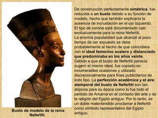 Busto de modelo de la reina Nefertiti.  De construcción perfectamente  simétrica , fue reducida a  un busto  debido a su función de modelo, hecho que también explicaría la ausencia de incrustación en el ojo izquierdo.  El tipo de corona está documentado casi exclusivamente para la reina Nefertiti.  La enorme popularidad que alcanzó al poco tiempo de ser expuesto se debe probablemente al hecho de que coincidiera con el  ideal femenino austero y distanciado que predominaba en los años veinte . Debido a que el busto de Nefertiti parecía sugerir el mismo ideal, fue copiado en innumerables ocasiones y utilizado discrecionalmente para fines publicitarios de todo tipo. La  perfección académica y el aire atemporal del busto de Nefertiti  son tan atípicos para su época como lo fue todo el periodo de Amarna en el contexto del arte y de la religión del Egipto antiguo. Por lo tanto, es un doble malentendido proclamar a Nefertiti como símbolo representativo del Egipto antiguo.  