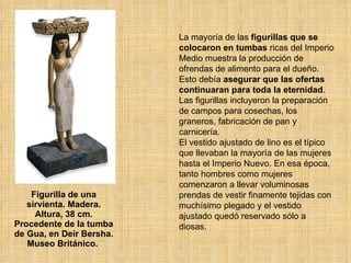 Figurilla de una sirvienta. Madera. Altura, 38 cm. Procedente de la tumba de Gua, en Deir Bersha. Museo Británico.  La mayoría de las  figurillas que se colocaron en tumbas  ricas del Imperio Medio muestra la producción de ofrendas de alimento para el dueño. Esto debía  asegurar que las ofertas continuaran para toda la eternidad . Las figurillas incluyeron la preparación de campos para cosechas, los graneros, fabricación de pan y carnicería.  El vestido ajustado de lino es el típico que llevaban la mayoría de las mujeres hasta el Imperio Nuevo. En esa época, tanto hombres como mujeres comenzaron a llevar voluminosas prendas de vestir finamente tejidas con muchísimo plegado y el vestido ajustado quedó reservado sólo a diosas.  