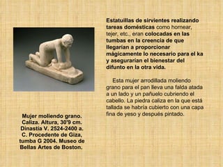 Mujer moliendo grano. Caliza. Altura, 30'9 cm. Dinastía V. 2524-2400 a. C. Procedente de Giza, tumba G 2004. Museo de Bellas Artes de Boston.   Estatuillas de sirvientes realizando tareas domésticas  como hornear, tejer, etc., eran  colocadas en las tumbas en la creencia de que llegarían a proporcionar mágicamente lo necesario para el ka y asegurarían el bienestar del difunto en la otra vida.   Esta mujer arrodillada moliendo grano para el pan lleva una falda atada a un lado y un pañuelo cubriendo el cabello. La piedra caliza en la que está tallada se habría cubierto con una capa fina de yeso y después pintado.  