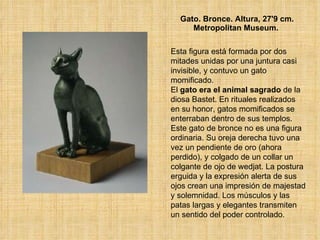 Gato. Bronce. Altura, 27'9 cm. Metropolitan Museum.   Esta figura está formada por dos mitades unidas por una juntura casi invisible, y contuvo un gato momificado.  El  gato era el animal sagrado  de la diosa Bastet. En rituales realizados en su honor, gatos momificados se enterraban dentro de sus templos.  Este gato de bronce no es una figura ordinaria. Su oreja derecha tuvo una vez un pendiente de oro (ahora perdido), y colgado de un collar un colgante de ojo de wedjat. La postura erguida y la expresión alerta de sus ojos crean una impresión de majestad y solemnidad. Los músculos y las patas largas y elegantes transmiten un sentido del poder controlado.  