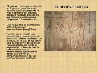 El relieve , por su parte, alcanzó en Egipto un gran desarrollo, representando  escenas de la vida cotidiana del difunto, grandes hazañas bélicas de los faraones, ceremonias religiosas o funerarias , etc.  Con frecuencia se acompañan estos relieves con  inscripciones jeroglíficas . Por otra parte, resulta una característica básica lo que se denomina " visión rectilínea " de la figura, en la cual  el ojo (sólo uno de ellos) y el torso están representados de frente al espectador, mientras que la cabeza y las cuatro extremidades aparecen de perfil . esta norma es compartida también por las representaciones pictóricas  EL RELIEVE EGIPCIO 