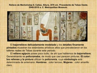 Relieve de Mentuhotep II. Caliza. Altura, 35'9 cm. Procedente de Tebas Oeste. 2040-2010 a. C. Metropolitan Museum.  El  bajorrelieve delicadamente modelado  y los  detalles finamente pintados  muestran los estándares artísticos altos que prevalecieron en los talleres reales de Tebas durante este periodo.  El  relieve egipcio  posee poco bulto, de ahí que hablemos de  bajorrelieve . Generalmente se  policromaba , de modo que casi parecen pinturas.  El color: los relieves y la pintura  utilizan la  policromía , cuya  simbología  está determinada de antemano:  Hombres  : color terroso,  Mujeres  : color amarillo claro.  