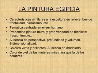 LA PINTURA EGIPCIA Características similares a la escultura en relieve: Ley de frontalidad, hieratismo, etc. Temática centrada en el ser humano Predomina pintura mural y gran variedad de técnicas: fresco, temple.. Ausencia de perspectiva, profundidad y volumen. Bidimensionalidad. Colores vivos y brillantes. Ausencia de modelado. Color de piel de las mujeres más clara que la de los hombres. 