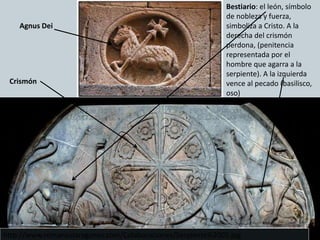 Agnus Dei
Crismón
Bestiario: el león, símbolo
de nobleza y fuerza,
simboliza a Cristo. A la
derecha del crismón
perdona, (penitencia
representada por el
hombre que agarra a la
serpiente). A la izquierda
vence al pecado (basilisco,
oso)
http://www.romanicoaragones.com/Colaboraciones/Serpiente%2005.jpg
 