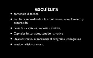 escultura contenido didáctico escultura subordinada a la arquitectura, complemento y decoración Portadas, capiteles, impostas, ábsides,  Capiteles historiados, sentido narrativo Ideal abstracto, subordinada al programa iconográfico sentido religioso, moral,  