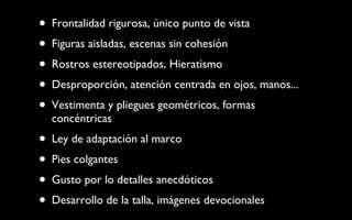 Frontalidad rigurosa, único punto de vista Figuras aisladas, escenas sin cohesión Rostros estereotipados, Hieratismo Desproporción, atención centrada en ojos, manos... Vestimenta y pliegues geométricos, formas concéntricas Ley de adaptación al marco Pies colgantes Gusto por lo detalles anecdóticos Desarrollo de la talla, imágenes devocionales 