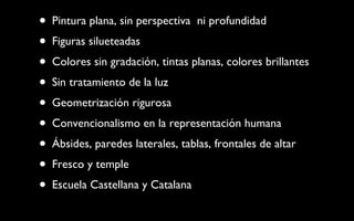 Pintura plana, sin perspectiva  ni profundidad Figuras silueteadas Colores sin gradación, tintas planas, colores brillantes Sin tratamiento de la luz Geometrización rigurosa Convencionalismo en la representación humana Ábsides, paredes laterales, tablas, frontales de altar Fresco y temple Escuela Castellana y Catalana 