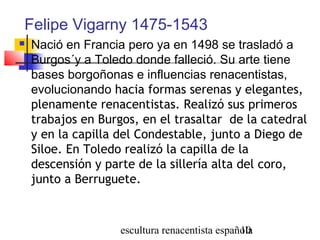 escultura renacentista española10
Felipe Vigarny 1475-1543
 Nació en Francia pero ya en 1498 se trasladó a
Burgos´y a Toledo donde falleció. Su arte tiene
bases borgoñonas e influencias renacentistas,
evolucionando hacia formas serenas y elegantes,
plenamente renacentistas. Realizó sus primeros
trabajos en Burgos, en el trasaltar de la catedral
y en la capilla del Condestable, junto a Diego de
Siloe. En Toledo realizó la capilla de la
descensión y parte de la sillería alta del coro,
junto a Berruguete.
 