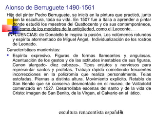 escultura renacentista española19
Alonso de Berruguete 1490-1561
Hijo del pintor Pedro Berruguete, se inició en la pintura que practicó, junto
con la escultura, toda su vida. En 1507 fue a Italia a aprender a pintar
donde estudió los maestros del Quattocento y de sus contemporáneos,
así como de los modelos de la antigüedad, como el Laoconte.
INFLUENCIAS: de Donatello le inspira la pasión. Los volúmenes rotundos
y espíritu atormentado de Miguel Ángel. Individualización de los rostros
de Leonado.
Características manieristas:
 Espíritu expresivo. Figuras de formas llameantes y angulosas.
Acentuación de los gestos y de las actitudes inestables de sus figuras.
Canon alargado- diez cabezas-. Tipos enjutos y nerviosos para
representar santos y profetas. Trabaja rápido cometiendo frecuentes
incorrecciones en la policromía que realiza personalmente. Telas
estofadas. Piernas a distinta altura. Movimiento explícito. Retablo de
San Benito que se conserva desmontado en el museo, de Valladolid
comenzado en 1527. Desarrollaba escenas del santo y de la vida de
Cristo: imagen de San Benito, de la Virgen, el Calvario en el  ático.
 