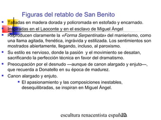 escultura renacentista española22
Figuras del retablo de San Benito
 Talladas en madera dorada y policromada en estofado y encarnado.
 Inspiradas en el Laoconte y en el esclavo de Miguel Ángel
 Reproducen claramente la «Forma Serpentinata» del manierismo, como
una llama agitada, frenética, ingrávida y estilizada. Los sentimientos son
mostrados abiertamente, llegando, incluso, al paroxismo.
 Su estilo es nervioso, donde la pasión y el movimiento se desatan,
sacrificando la perfección técnica en favor del dramatismo.
 Preocupación por el desnudo —aunque de canon alargado y enjuto—,
que recuerda a Donatello en su época de madurez.
 Canon alargado y enjuto.
 El apasionamiento y las composiciones inestables,
desequilibradas, se inspiran en Miguel Ángel.
 