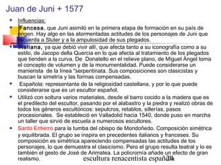 escultura renacentista española24
Juan de Juni + 1577
 Influencias:
 Fancesa, que Juni asimiló en la primera etapa de formación en su país de
origen. Hay algo en las atormentadas actitudes de los personajes de Juni que
recuerda a Sluter y a la ampulosidad de sus plegados.
 Italiana, ya que debió vivir allí, que afecta tanto a su iconografía como a su
estilo, de Jacopo della Quercia en lo que afecta al tratamiento de los plegados
que tienden a la curva. De Donatello en el relieve plano, de Miguel Ángel toma
el concepto de volumen y de la monumentalidad. Puede considerarse un
manierista de la línea "serpentinata. Sus composiciones son clasicistas y
buscan la simetría y las formas compensadas.
 Española: representante de la religiosidad castellana, y por lo que puede
considerarse que es un escultor español.
 Utilizó con soltura varios materiales, desde el barro cocido a la madera que es
el predilecto del escultor, pasando por el alabastro y la piedra y realizó obras de
todos los géneros escultóricos: sepulcros, retablos, sillerías, pasos
procesionales. Se estableció en Valladolid hacia 1540, donde puso en marcha
un taller que sirvió de escuela a numerosos escultores.
 Santo Entierro para la tumba del obispo de Mondoñedo. Composición simétrica
y equilibrada. El grupo se inspira en precedentes italianos y franceses. Su
composición es simétrica apareciendo compensadas las actitudes de los
personajes, lo que demuestra el clasicismo. Pero el grupo resulta teatral y lo es
también el gesto de José de Arimatea. La policromía añade un efecto de gran
realismo.
 