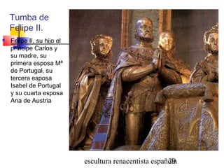 escultura renacentista española29
Tumba de
Felipe II.
 Felipe II, su hijo el
príncipe Carlos y
su madre, su
primera esposa Mª
de Portugal, su
tercera esposa
Isabel de Portugal
y su cuarta esposa
Ana de Austria
 