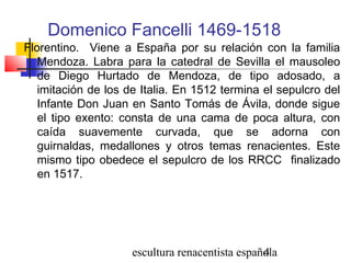 escultura renacentista española4
Domenico Fancelli 1469-1518
Florentino. Viene a España por su relación con la familia
Mendoza. Labra para la catedral de Sevilla el mausoleo
de Diego Hurtado de Mendoza, de tipo adosado, a
imitación de los de Italia. En 1512 termina el sepulcro del
Infante Don Juan en Santo Tomás de Ávila, donde sigue
el tipo exento: consta de una cama de poca altura, con
caída suavemente curvada, que se adorna con
guirnaldas, medallones y otros temas renacientes. Este
mismo tipo obedece el sepulcro de los RRCC finalizado
en 1517.
 