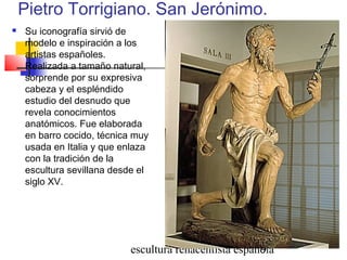 escultura renacentista española9
Pietro Torrigiano. San Jerónimo.
 Su iconografía sirvió de
modelo e inspiración a los
artistas españoles.
Realizada a tamaño natural,
sorprende por su expresiva
cabeza y el espléndido
estudio del desnudo que
revela conocimientos
anatómicos. Fue elaborada
en barro cocido, técnica muy
usada en Italia y que enlaza
con la tradición de la
escultura sevillana desde el
siglo XV.
 