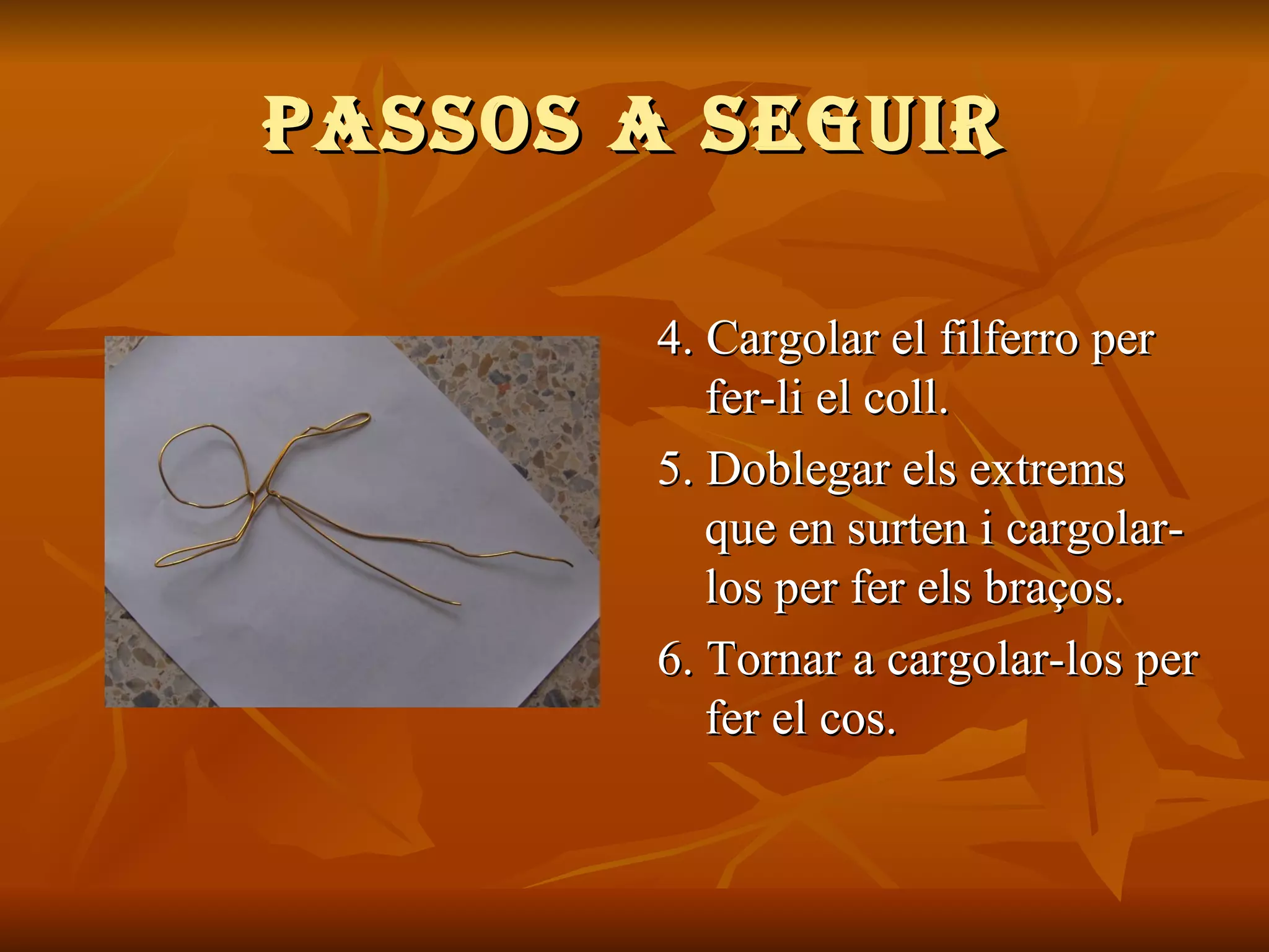 PASSOS A SEGUIR 4.  Cargolar el filferro per fer-li el coll. 5. Doblegar els extrems que en surten i cargolar-los per fer els braços. 6. Tornar a cargolar-los per fer el cos. 