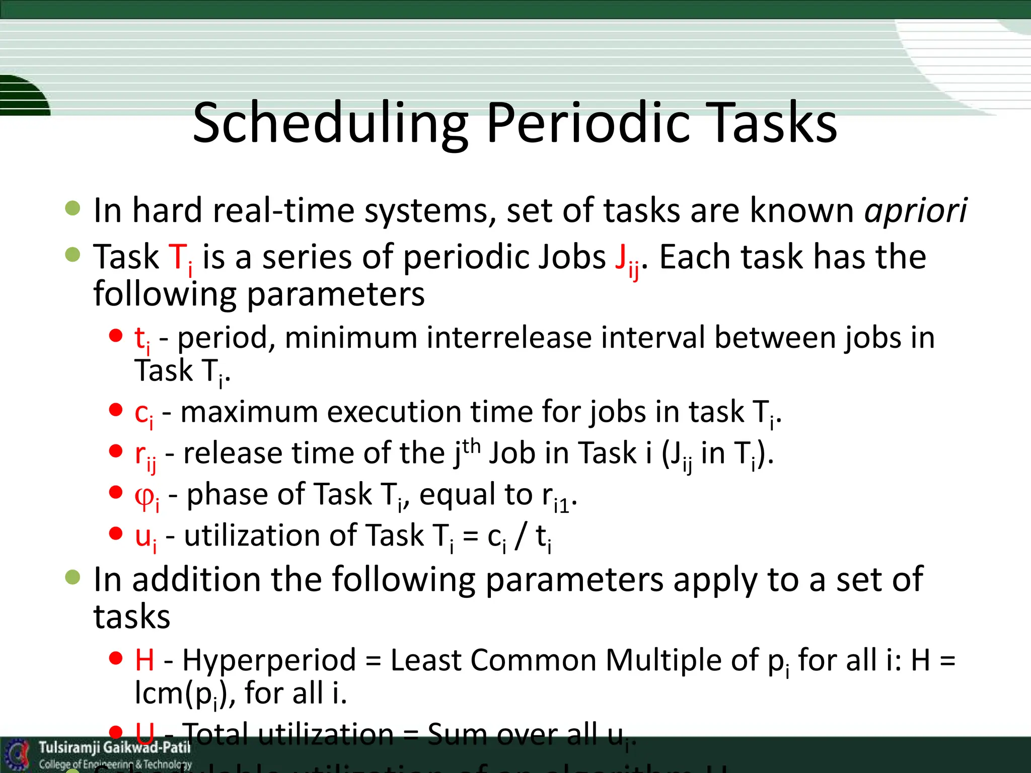 Scheduling Periodic Tasks
 In hard real-time systems, set of tasks are known apriori
 Task Ti is a series of periodic Jobs Jij. Each task has the
following parameters
 ti - period, minimum interrelease interval between jobs in
Task Ti.
 ci - maximum execution time for jobs in task Ti.
 rij - release time of the jth Job in Task i (Jij in Ti).
 i - phase of Task Ti, equal to ri1.
 ui - utilization of Task Ti = ci / ti
 In addition the following parameters apply to a set of
tasks
 H - Hyperperiod = Least Common Multiple of pi for all i: H =
lcm(pi), for all i.
 U - Total utilization = Sum over all ui.
 