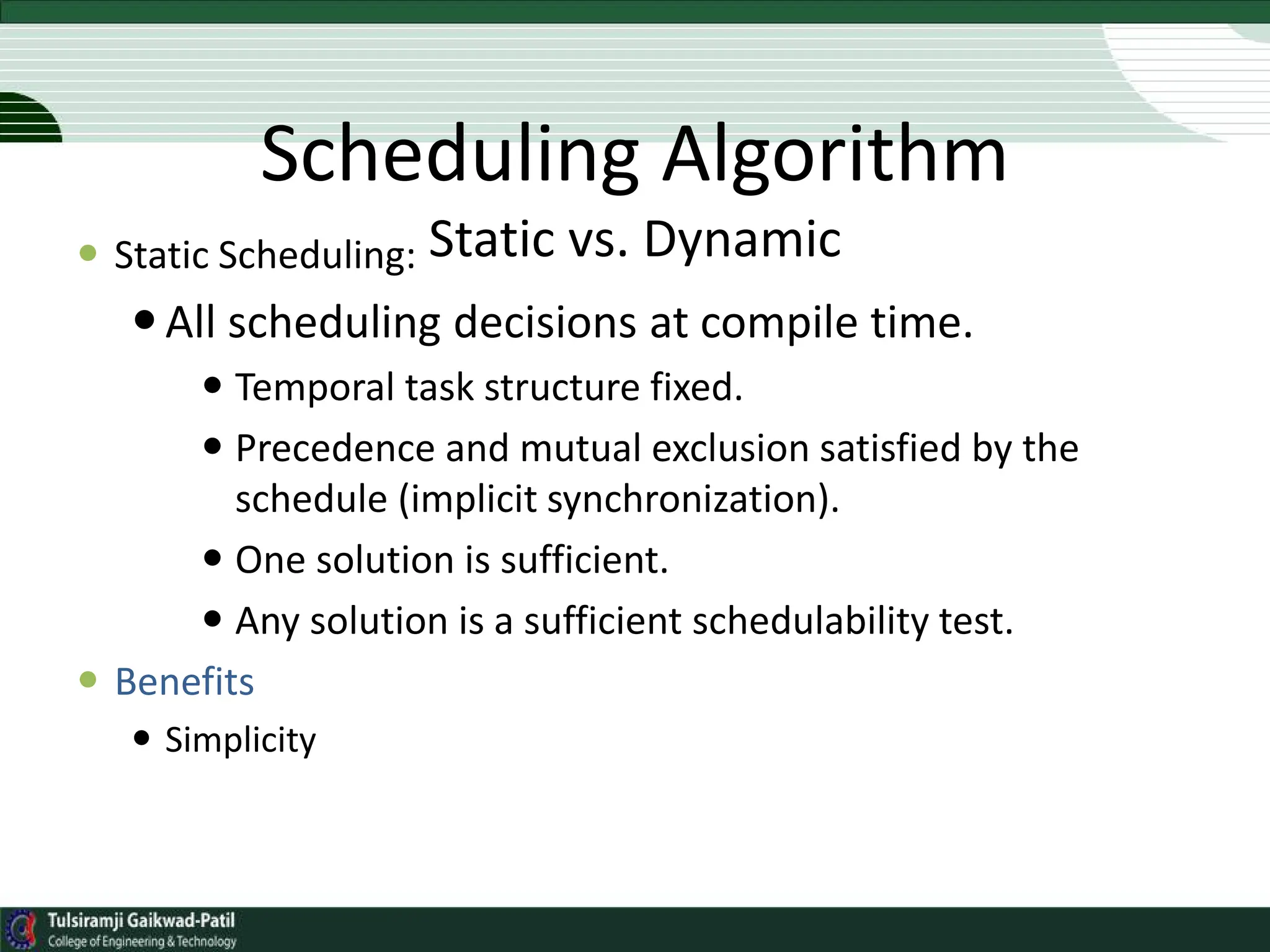 Scheduling Algorithm
Static vs. Dynamic
 Static Scheduling:
All scheduling decisions at compile time.
 Temporal task structure fixed.
 Precedence and mutual exclusion satisfied by the
schedule (implicit synchronization).
 One solution is sufficient.
 Any solution is a sufficient schedulability test.
 Benefits
 Simplicity
 