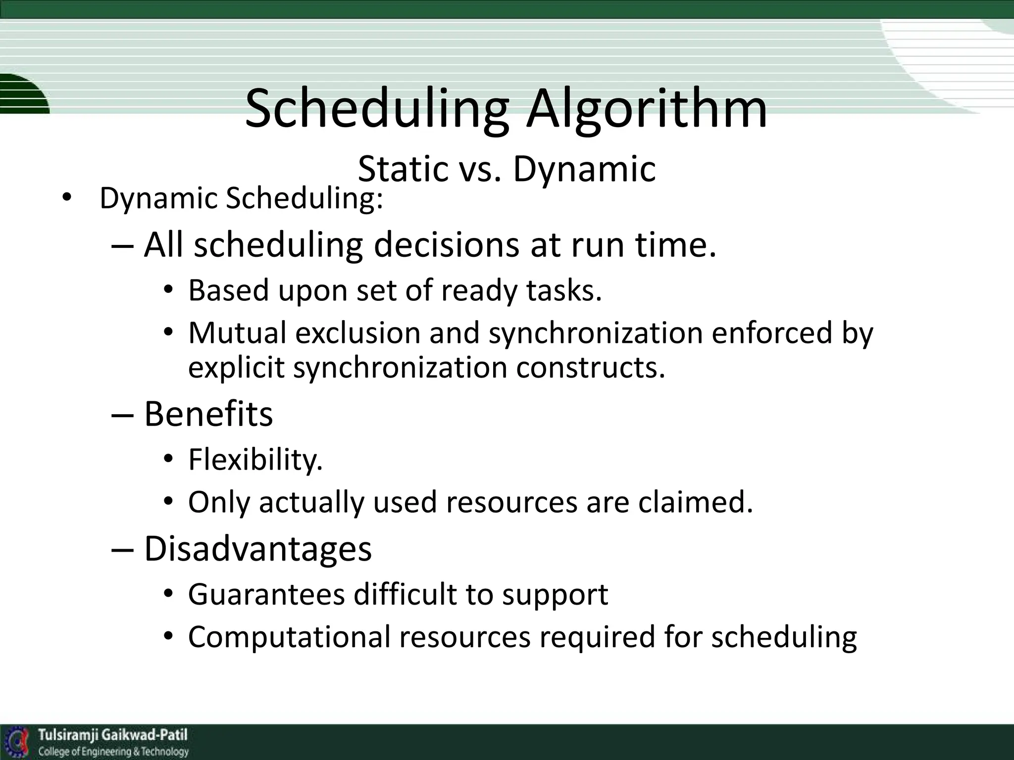 Scheduling Algorithm
Static vs. Dynamic
• Dynamic Scheduling:
– All scheduling decisions at run time.
• Based upon set of ready tasks.
• Mutual exclusion and synchronization enforced by
explicit synchronization constructs.
– Benefits
• Flexibility.
• Only actually used resources are claimed.
– Disadvantages
• Guarantees difficult to support
• Computational resources required for scheduling
 