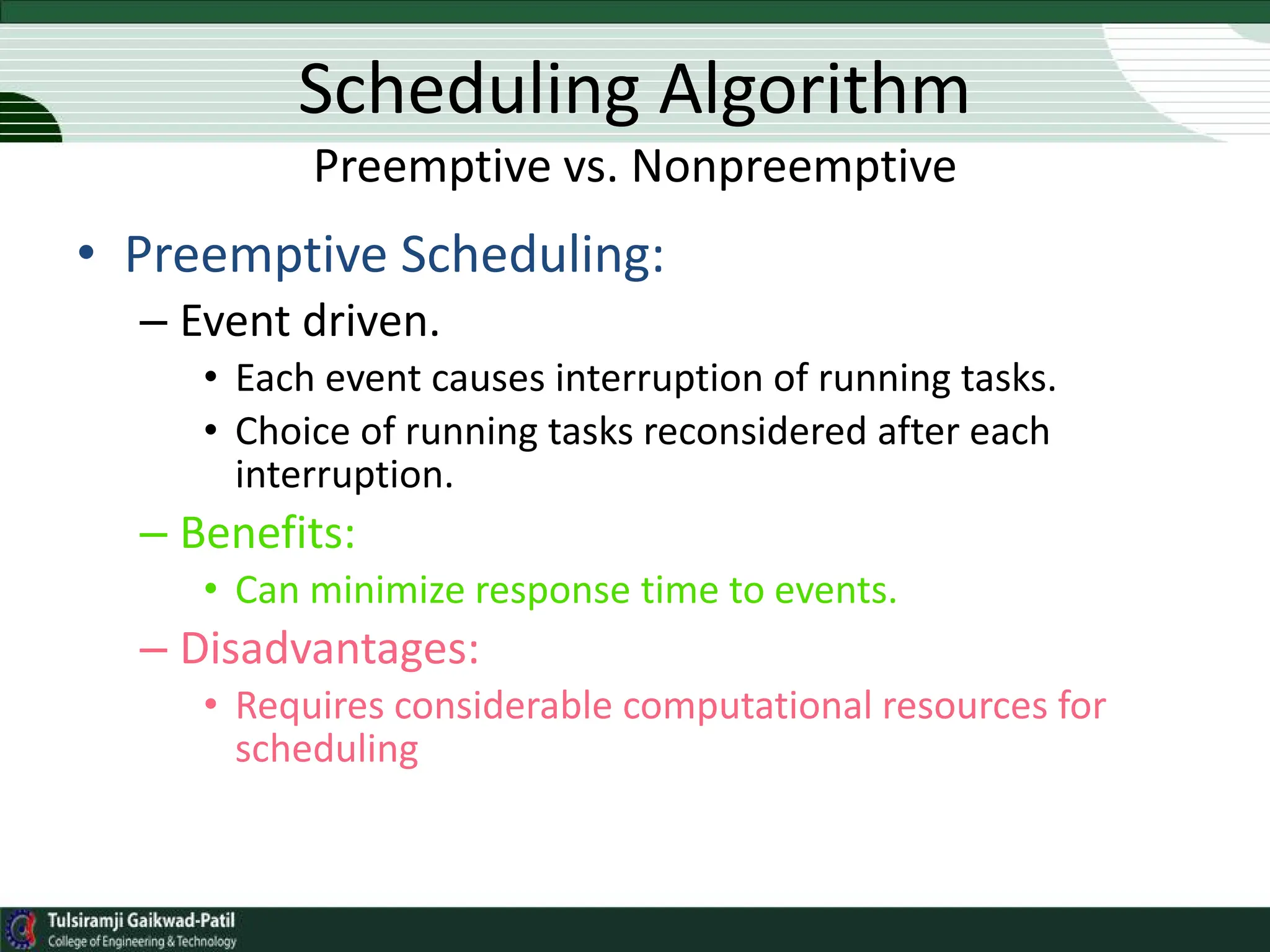 Scheduling Algorithm
Preemptive vs. Nonpreemptive
• Preemptive Scheduling:
– Event driven.
• Each event causes interruption of running tasks.
• Choice of running tasks reconsidered after each
interruption.
– Benefits:
• Can minimize response time to events.
– Disadvantages:
• Requires considerable computational resources for
scheduling
 
