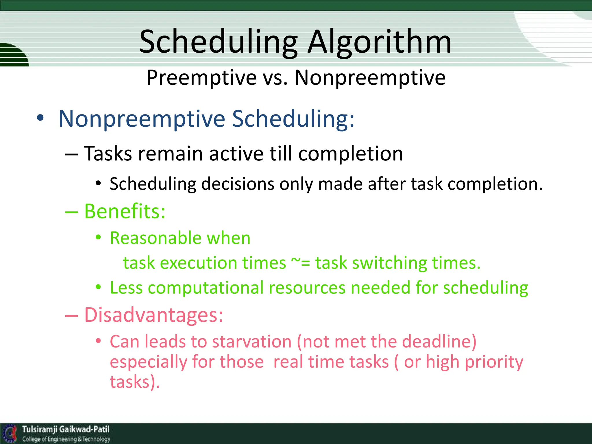 • Nonpreemptive Scheduling:
– Tasks remain active till completion
• Scheduling decisions only made after task completion.
– Benefits:
• Reasonable when
task execution times ~= task switching times.
• Less computational resources needed for scheduling
– Disadvantages:
• Can leads to starvation (not met the deadline)
especially for those real time tasks ( or high priority
tasks).
Scheduling Algorithm
Preemptive vs. Nonpreemptive
 