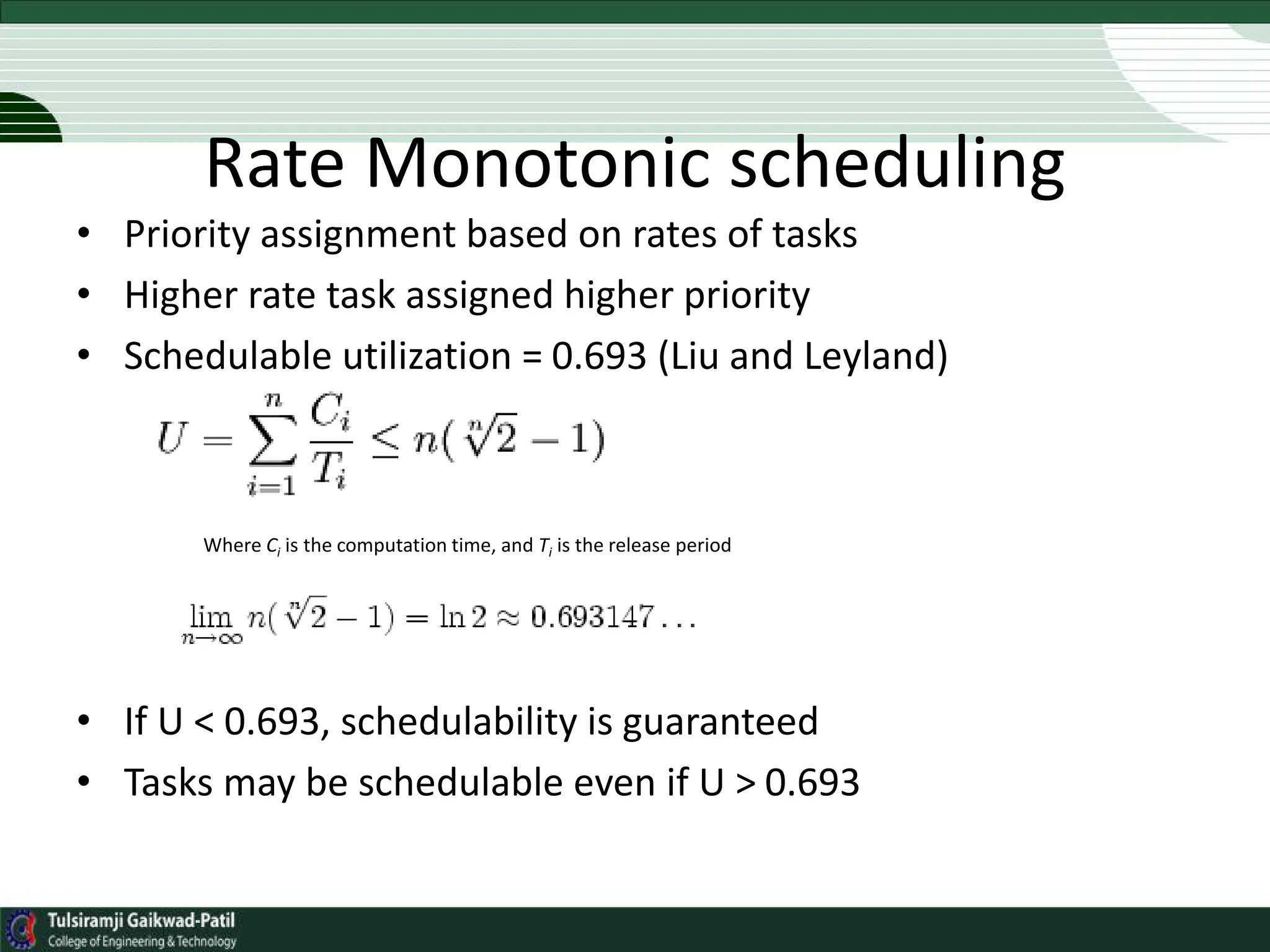 Rate Monotonic scheduling
• Priority assignment based on rates of tasks
• Higher rate task assigned higher priority
• Schedulable utilization = 0.693 (Liu and Leyland)
Where Ci is the computation time, and Ti is the release period
• If U < 0.693, schedulability is guaranteed
• Tasks may be schedulable even if U > 0.693
 
