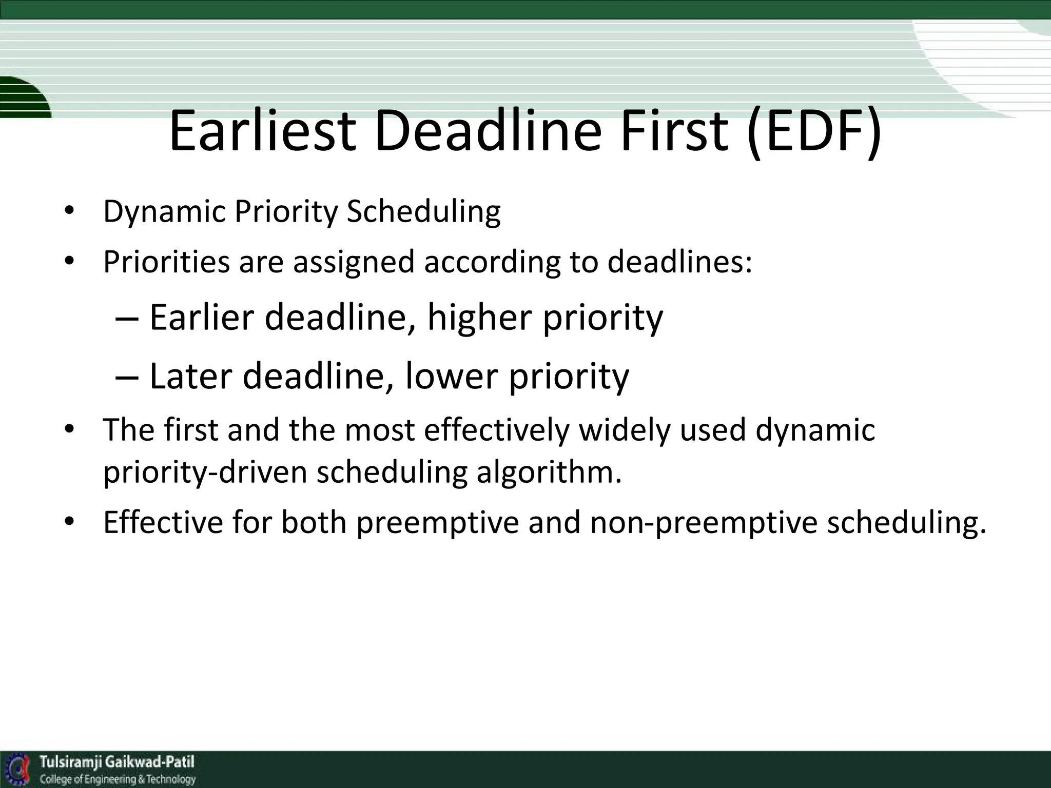 Earliest Deadline First (EDF)
• Dynamic Priority Scheduling
• Priorities are assigned according to deadlines:
– Earlier deadline, higher priority
– Later deadline, lower priority
• The first and the most effectively widely used dynamic
priority-driven scheduling algorithm.
• Effective for both preemptive and non-preemptive scheduling.
 