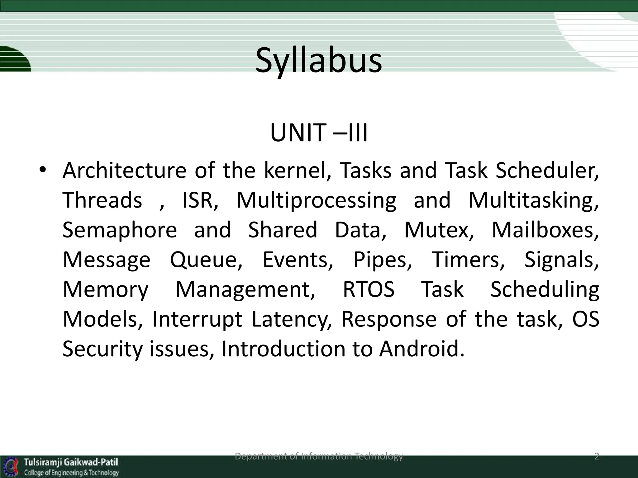 Syllabus
UNIT –III
• Architecture of the kernel, Tasks and Task Scheduler,
Threads , ISR, Multiprocessing and Multitasking,
Semaphore and Shared Data, Mutex, Mailboxes,
Message Queue, Events, Pipes, Timers, Signals,
Memory Management, RTOS Task Scheduling
Models, Interrupt Latency, Response of the task, OS
Security issues, Introduction to Android.
Department of Information Technology 2
 