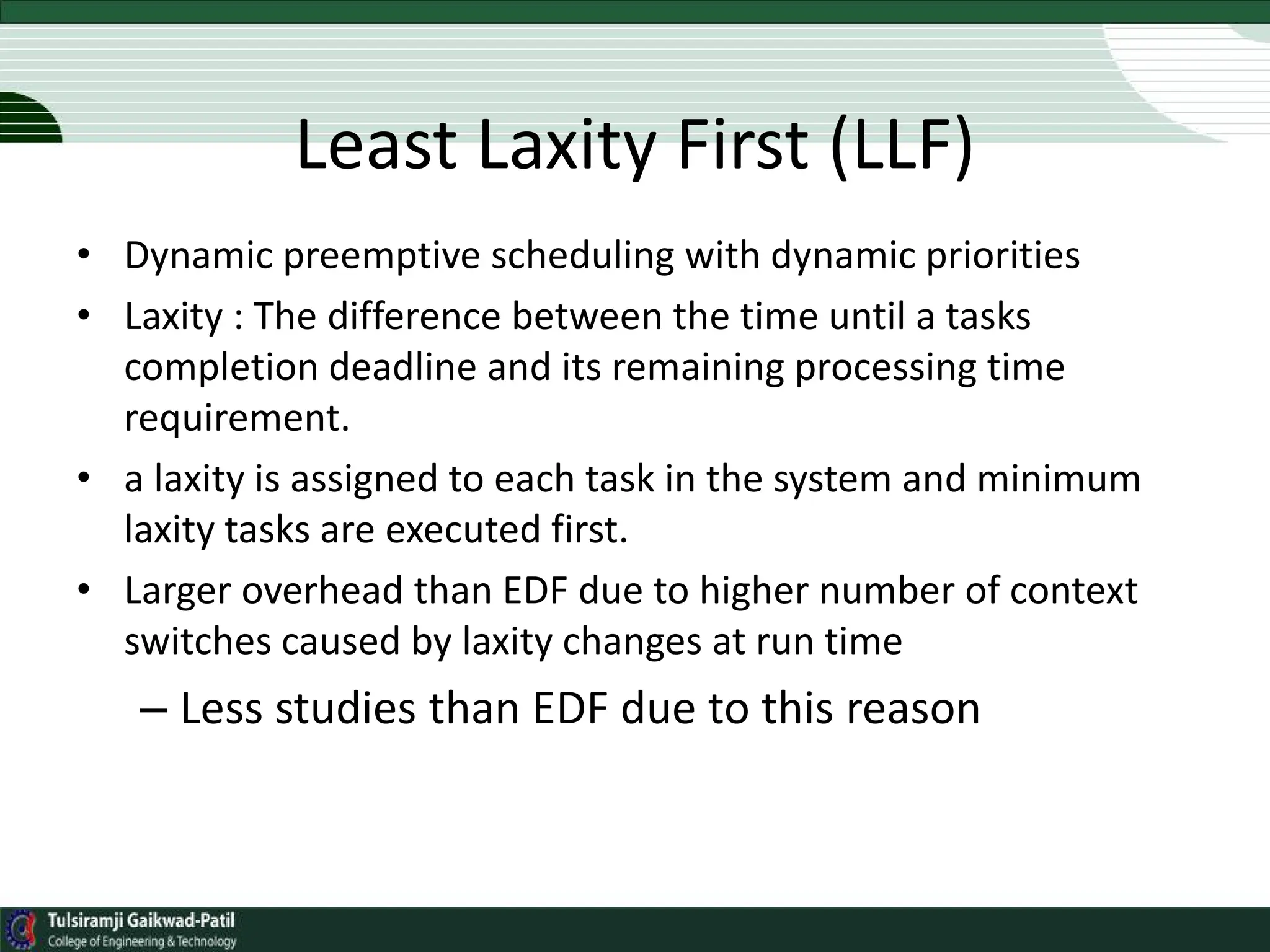 Least Laxity First (LLF)
• Dynamic preemptive scheduling with dynamic priorities
• Laxity : The difference between the time until a tasks
completion deadline and its remaining processing time
requirement.
• a laxity is assigned to each task in the system and minimum
laxity tasks are executed first.
• Larger overhead than EDF due to higher number of context
switches caused by laxity changes at run time
– Less studies than EDF due to this reason
 