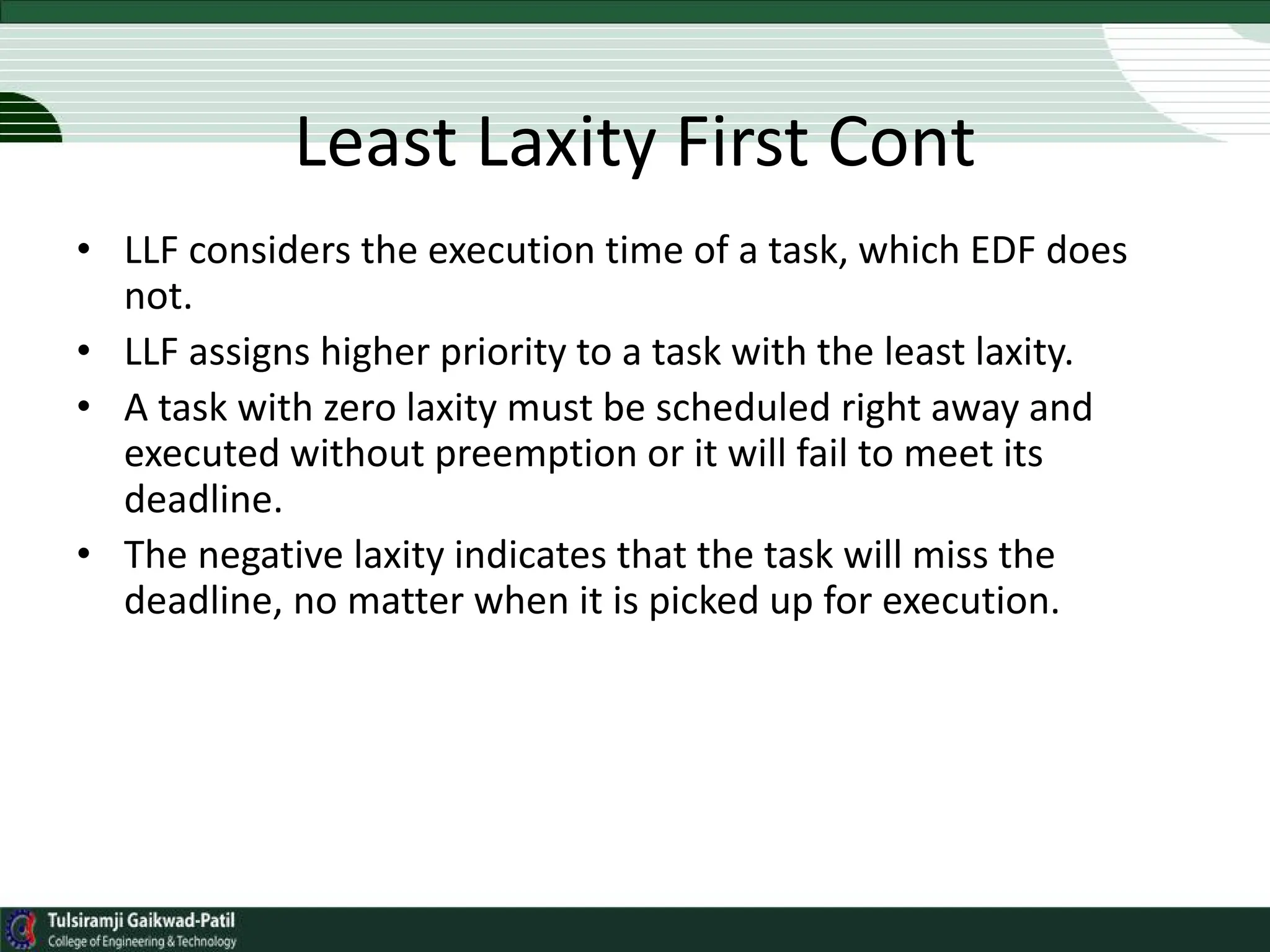 Least Laxity First Cont
• LLF considers the execution time of a task, which EDF does
not.
• LLF assigns higher priority to a task with the least laxity.
• A task with zero laxity must be scheduled right away and
executed without preemption or it will fail to meet its
deadline.
• The negative laxity indicates that the task will miss the
deadline, no matter when it is picked up for execution.
 