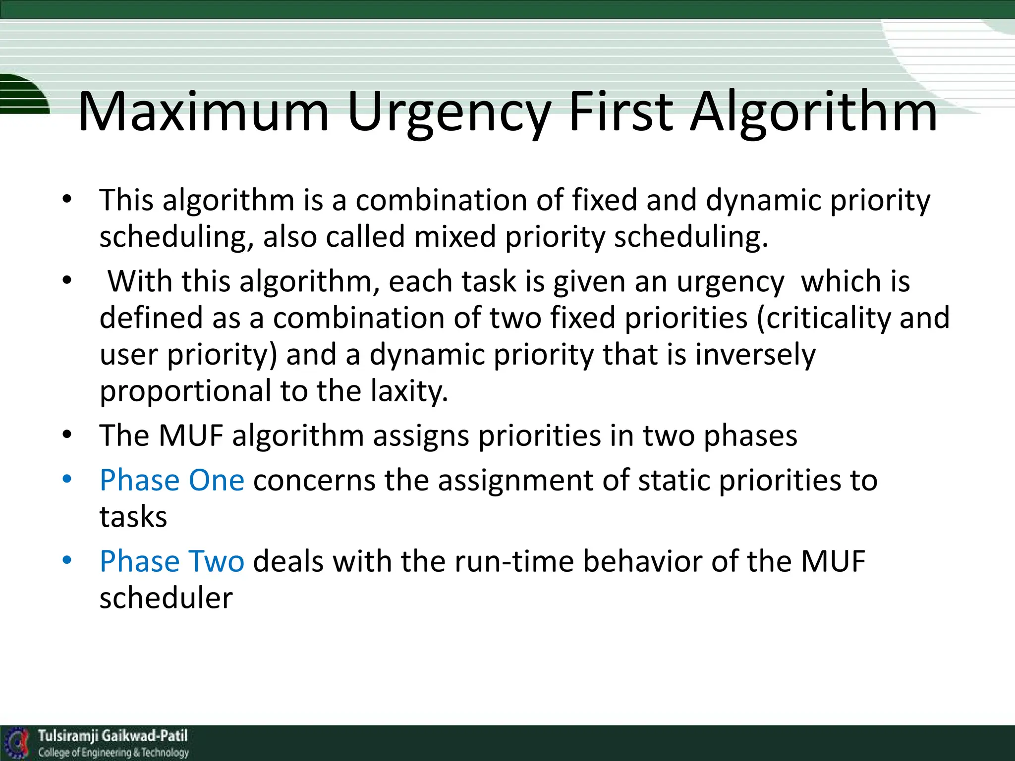 Maximum Urgency First Algorithm
• This algorithm is a combination of fixed and dynamic priority
scheduling, also called mixed priority scheduling.
• With this algorithm, each task is given an urgency which is
defined as a combination of two fixed priorities (criticality and
user priority) and a dynamic priority that is inversely
proportional to the laxity.
• The MUF algorithm assigns priorities in two phases
• Phase One concerns the assignment of static priorities to
tasks
• Phase Two deals with the run-time behavior of the MUF
scheduler
 