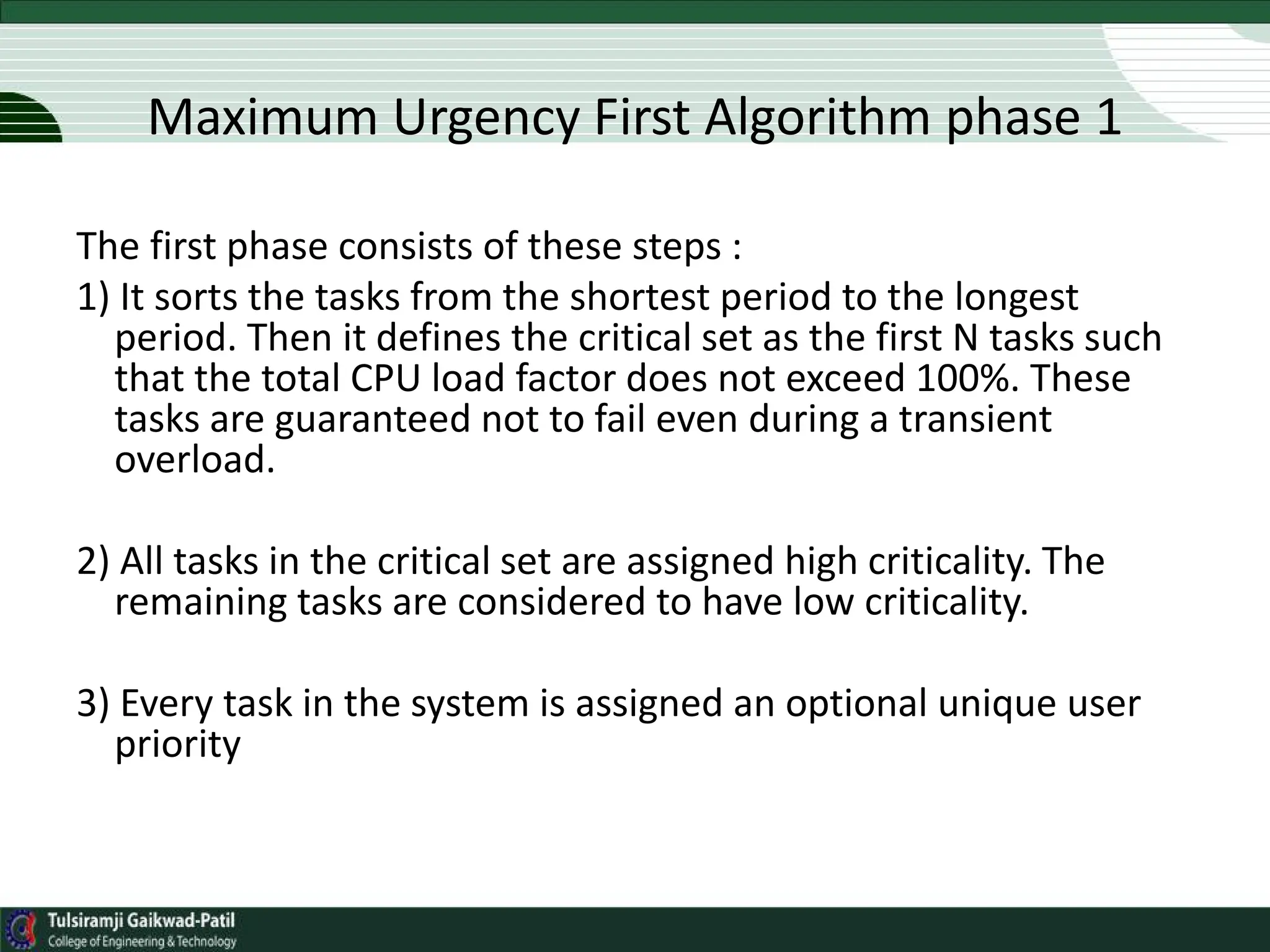 The first phase consists of these steps :
1) It sorts the tasks from the shortest period to the longest
period. Then it defines the critical set as the first N tasks such
that the total CPU load factor does not exceed 100%. These
tasks are guaranteed not to fail even during a transient
overload.
2) All tasks in the critical set are assigned high criticality. The
remaining tasks are considered to have low criticality.
3) Every task in the system is assigned an optional unique user
priority
Maximum Urgency First Algorithm phase 1
 
